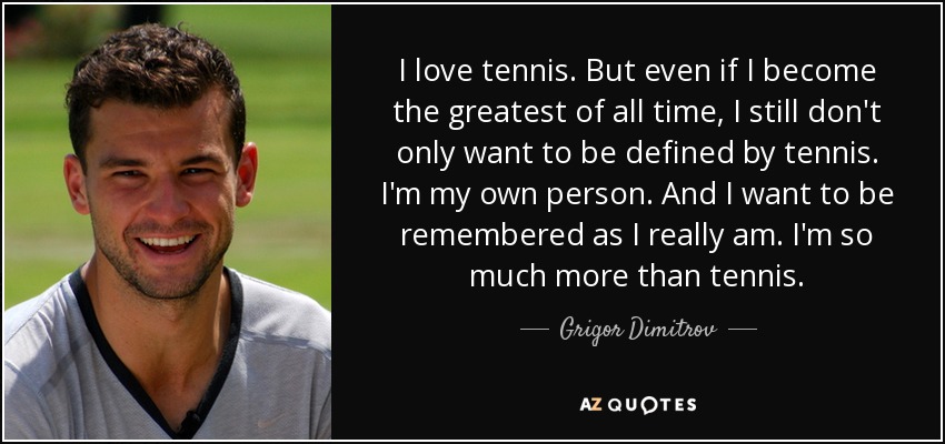 I love tennis. But even if I become the greatest of all time, I still don't only want to be defined by tennis. I'm my own person. And I want to be remembered as I really am. I'm so much more than tennis. - Grigor Dimitrov