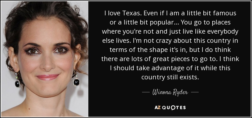I love Texas. Even if I am a little bit famous or a little bit popular... You go to places where you're not and just live like everybody else lives. I'm not crazy about this country in terms of the shape it's in, but I do think there are lots of great pieces to go to. I think I should take advantage of it while this country still exists. - Winona Ryder