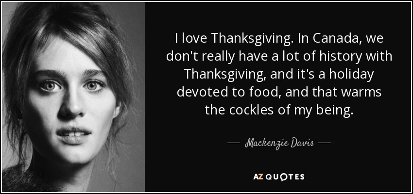 I love Thanksgiving. In Canada, we don't really have a lot of history with Thanksgiving, and it's a holiday devoted to food, and that warms the cockles of my being. - Mackenzie Davis
