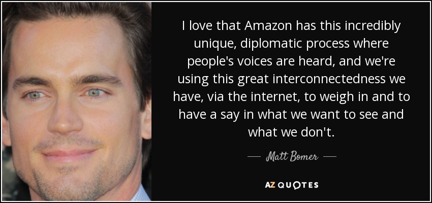I love that Amazon has this incredibly unique, diplomatic process where people's voices are heard, and we're using this great interconnectedness we have, via the internet, to weigh in and to have a say in what we want to see and what we don't. - Matt Bomer