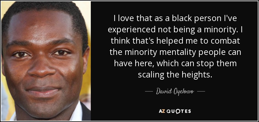 I love that as a black person I've experienced not being a minority. I think that's helped me to combat the minority mentality people can have here, which can stop them scaling the heights. - David Oyelowo