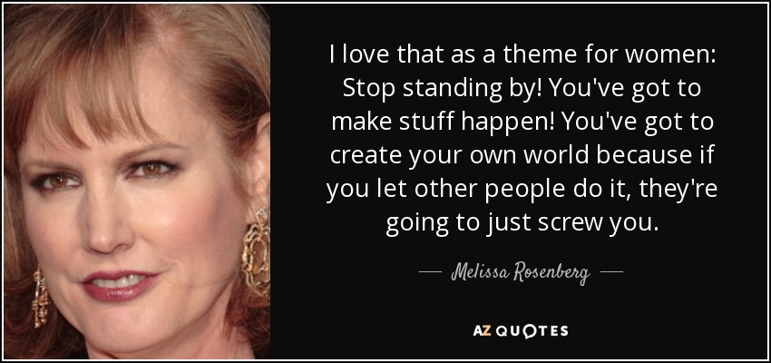 I love that as a theme for women: Stop standing by! You've got to make stuff happen! You've got to create your own world because if you let other people do it, they're going to just screw you. - Melissa Rosenberg