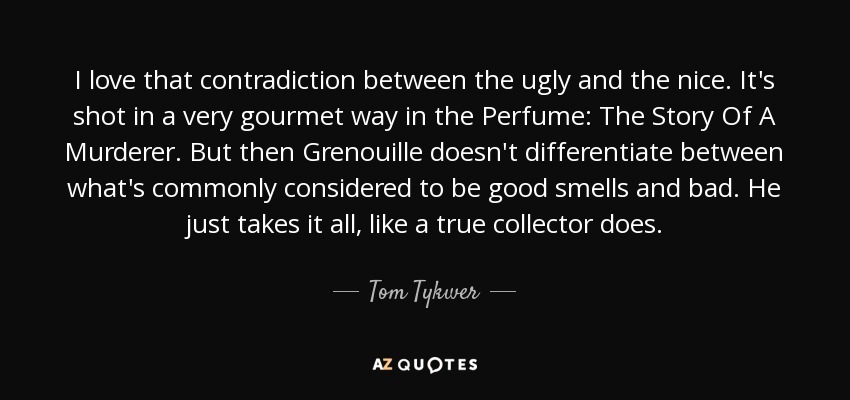 I love that contradiction between the ugly and the nice. It's shot in a very gourmet way in the Perfume: The Story Of A Murderer. But then Grenouille doesn't differentiate between what's commonly considered to be good smells and bad. He just takes it all, like a true collector does. - Tom Tykwer
