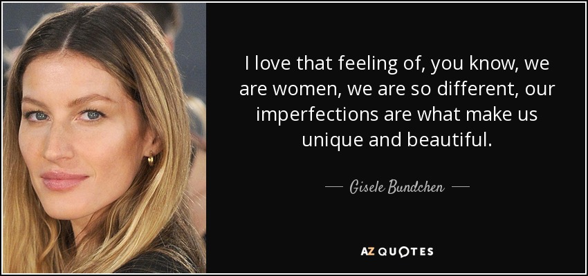 I love that feeling of, you know, we are women, we are so different, our imperfections are what make us unique and beautiful. - Gisele Bundchen