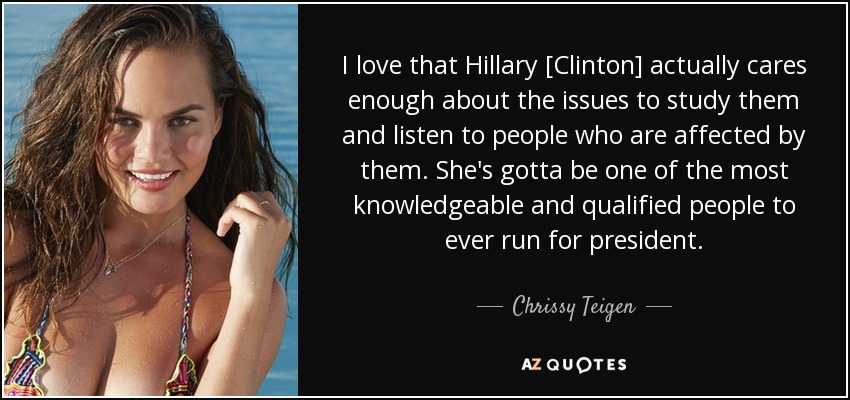 I love that Hillary [Clinton] actually cares enough about the issues to study them and listen to people who are affected by them. She's gotta be one of the most knowledgeable and qualified people to ever run for president. - Chrissy Teigen