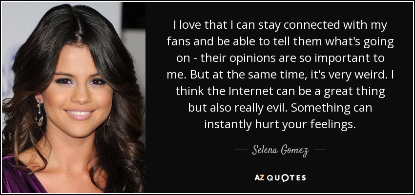 I love that I can stay connected with my fans and be able to tell them what's going on - their opinions are so important to me. But at the same time, it's very weird. I think the Internet can be a great thing but also really evil. Something can instantly hurt your feelings. - Selena Gomez