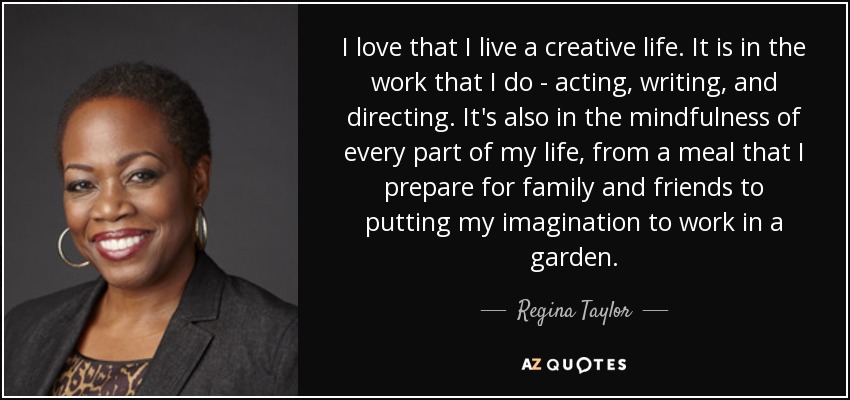 I love that I live a creative life. It is in the work that I do - acting, writing, and directing. It's also in the mindfulness of every part of my life, from a meal that I prepare for family and friends to putting my imagination to work in a garden. - Regina Taylor