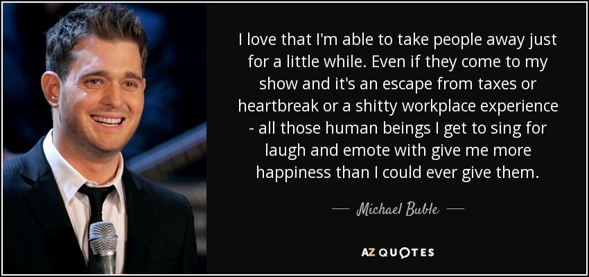 I love that I'm able to take people away just for a little while. Even if they come to my show and it's an escape from taxes or heartbreak or a shitty workplace experience - all those human beings I get to sing for laugh and emote with give me more happiness than I could ever give them. - Michael Buble