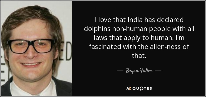 I love that India has declared dolphins non-human people with all laws that apply to human. I'm fascinated with the alien-ness of that. - Bryan Fuller