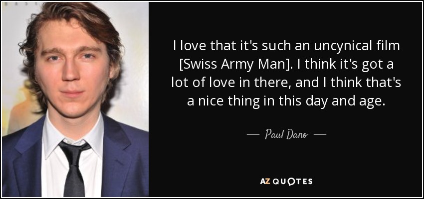 I love that it's such an uncynical film [Swiss Army Man]. I think it's got a lot of love in there, and I think that's a nice thing in this day and age. - Paul Dano
