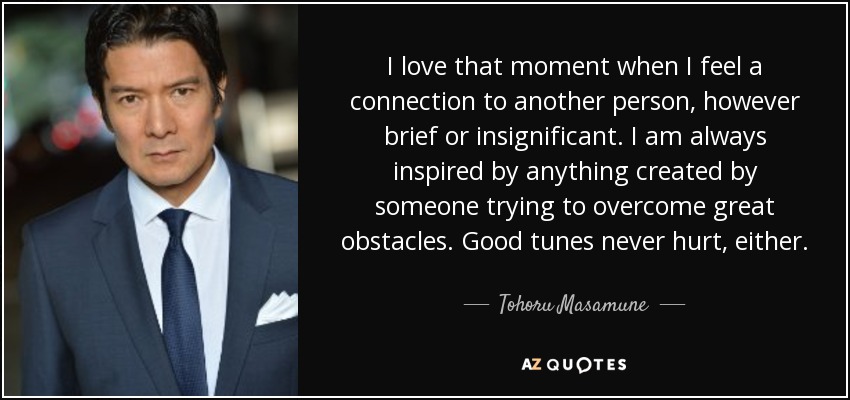 I love that moment when I feel a connection to another person, however brief or insignificant. I am always inspired by anything created by someone trying to overcome great obstacles. Good tunes never hurt, either. - Tohoru Masamune