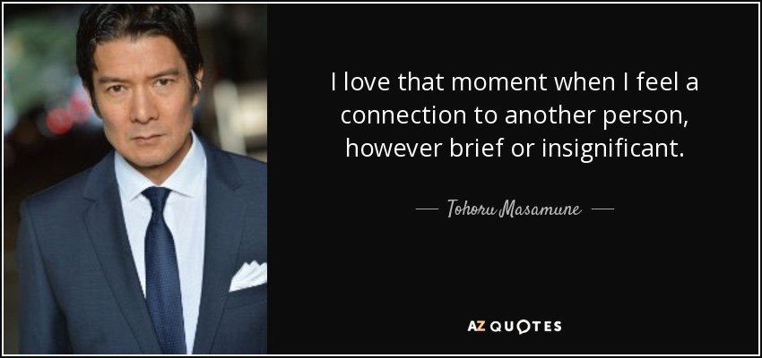 I love that moment when I feel a connection to another person, however brief or insignificant. - Tohoru Masamune