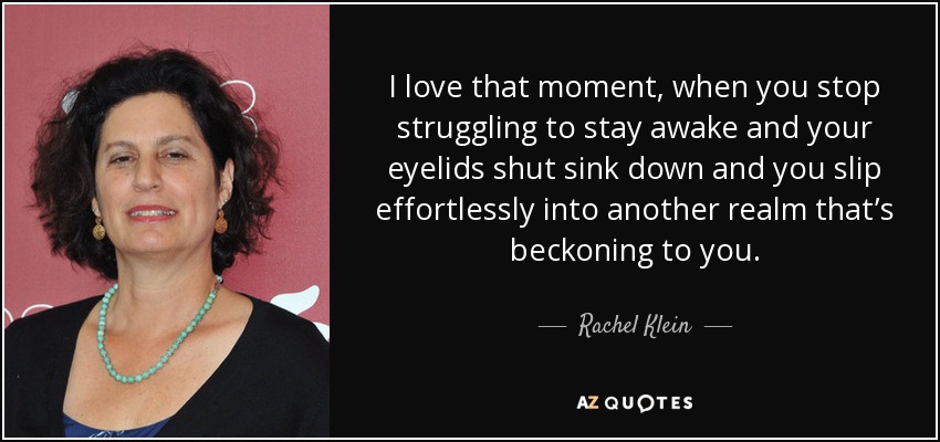 I love that moment, when you stop struggling to stay awake and your eyelids shut sink down and you slip effortlessly into another realm that’s beckoning to you. - Rachel Klein