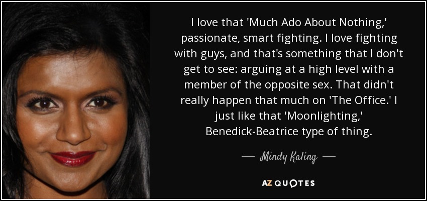 I love that 'Much Ado About Nothing,' passionate, smart fighting. I love fighting with guys, and that's something that I don't get to see: arguing at a high level with a member of the opposite sex. That didn't really happen that much on 'The Office.' I just like that 'Moonlighting,' Benedick-Beatrice type of thing. - Mindy Kaling