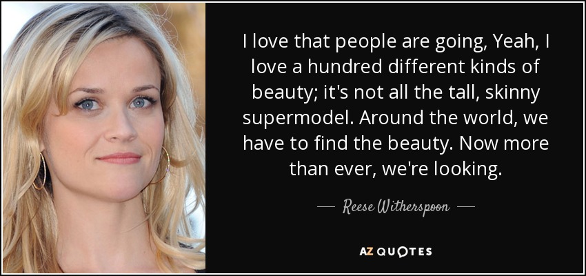 I love that people are going, Yeah, I love a hundred different kinds of beauty; it's not all the tall, skinny supermodel. Around the world, we have to find the beauty. Now more than ever, we're looking. - Reese Witherspoon