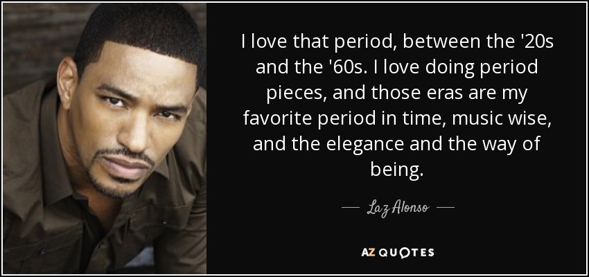I love that period, between the '20s and the '60s. I love doing period pieces, and those eras are my favorite period in time, music wise, and the elegance and the way of being. - Laz Alonso