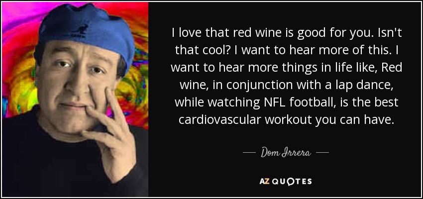 I love that red wine is good for you. Isn't that cool? I want to hear more of this. I want to hear more things in life like, Red wine, in conjunction with a lap dance, while watching NFL football, is the best cardiovascular workout you can have. - Dom Irrera