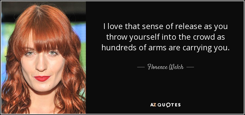 I love that sense of release as you throw yourself into the crowd as hundreds of arms are carrying you. - Florence Welch