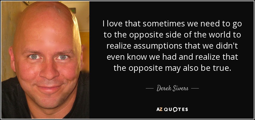I love that sometimes we need to go to the opposite side of the world to realize assumptions that we didn't even know we had and realize that the opposite may also be true. - Derek Sivers