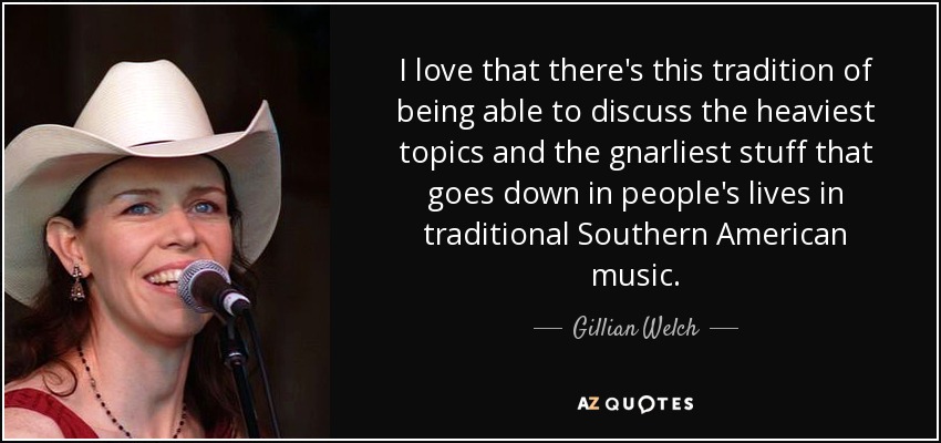 I love that there's this tradition of being able to discuss the heaviest topics and the gnarliest stuff that goes down in people's lives in traditional Southern American music. - Gillian Welch