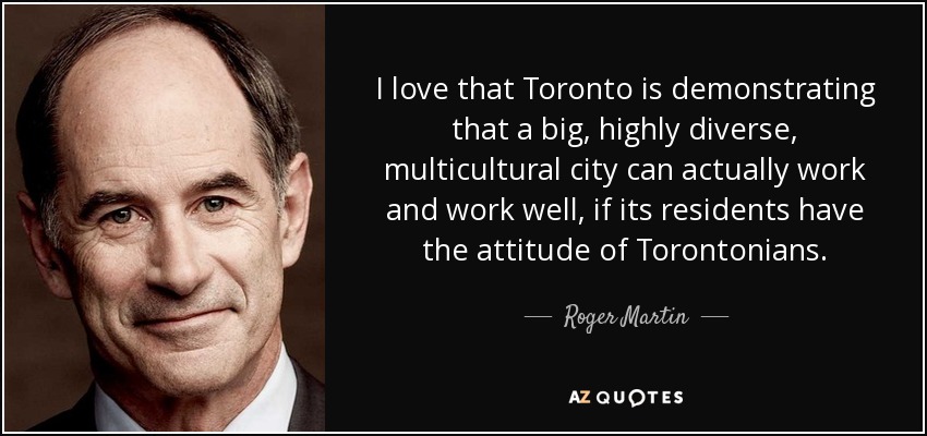 I love that Toronto is demonstrating that a big, highly diverse, multicultural city can actually work and work well, if its residents have the attitude of Torontonians. - Roger Martin