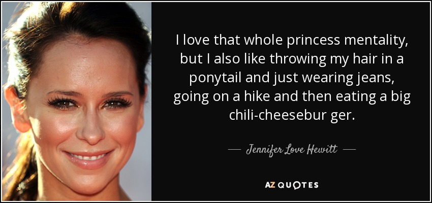 I love that whole princess mentality, but I also like throwing my hair in a ponytail and just wearing jeans, going on a hike and then eating a big chili-cheesebur ger. - Jennifer Love Hewitt