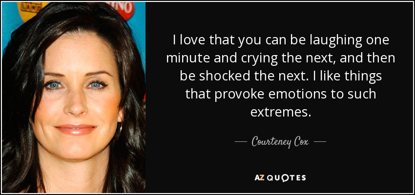 I love that you can be laughing one minute and crying the next, and then be shocked the next. I like things that provoke emotions to such extremes. - Courteney Cox