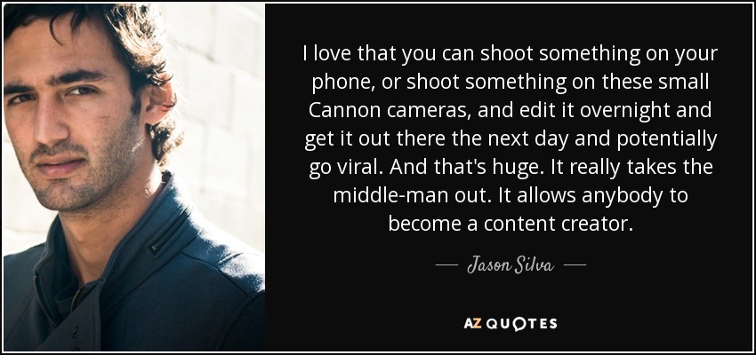 I love that you can shoot something on your phone, or shoot something on these small Cannon cameras, and edit it overnight and get it out there the next day and potentially go viral. And that's huge. It really takes the middle-man out. It allows anybody to become a content creator. - Jason Silva