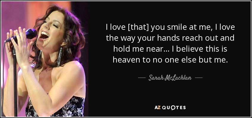 I love [that] you smile at me, I love the way your hands reach out and hold me near... I believe this is heaven to no one else but me. - Sarah McLachlan