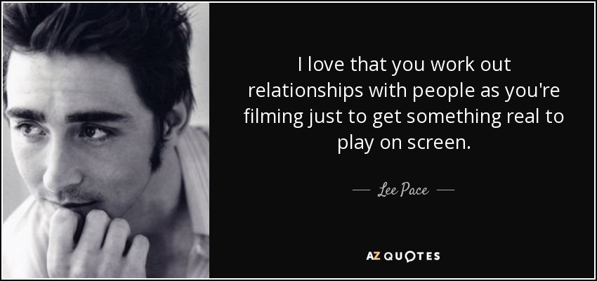I love that you work out relationships with people as you're filming just to get something real to play on screen. - Lee Pace