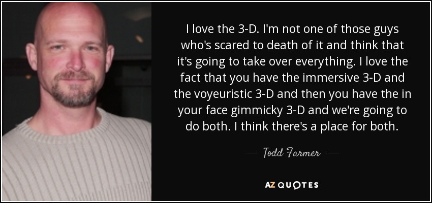 I love the 3-D. I'm not one of those guys who's scared to death of it and think that it's going to take over everything. I love the fact that you have the immersive 3-D and the voyeuristic 3-D and then you have the in your face gimmicky 3-D and we're going to do both. I think there's a place for both. - Todd Farmer