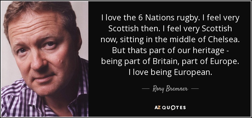 I love the 6 Nations rugby. I feel very Scottish then. I feel very Scottish now, sitting in the middle of Chelsea. But thats part of our heritage - being part of Britain, part of Europe. I love being European. - Rory Bremner