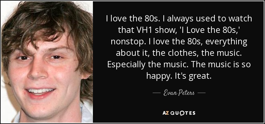 I love the 80s. I always used to watch that VH1 show, 'I Love the 80s,' nonstop. I love the 80s, everything about it, the clothes, the music. Especially the music. The music is so happy. It's great. - Evan Peters