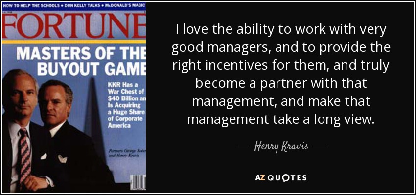 I love the ability to work with very good managers, and to provide the right incentives for them, and truly become a partner with that management, and make that management take a long view. - Henry Kravis