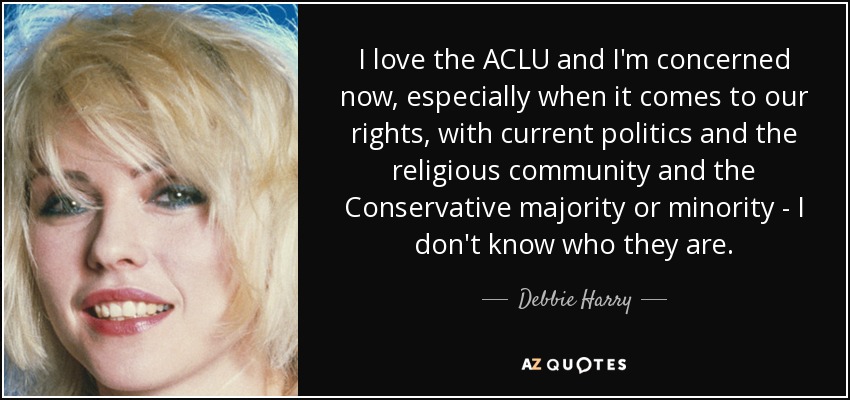 I love the ACLU and I'm concerned now, especially when it comes to our rights, with current politics and the religious community and the Conservative majority or minority - I don't know who they are. - Debbie Harry