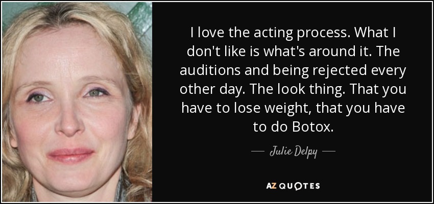 I love the acting process. What I don't like is what's around it. The auditions and being rejected every other day. The look thing. That you have to lose weight, that you have to do Botox. - Julie Delpy
