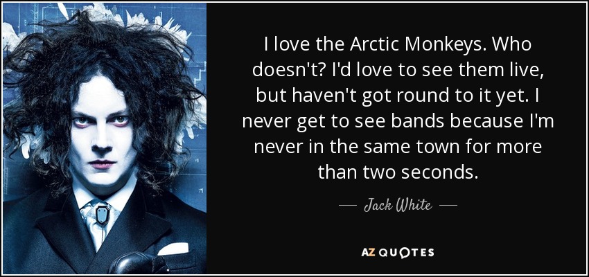 I love the Arctic Monkeys . Who doesn't? I'd love to see them live, but haven't got round to it yet. I never get to see bands because I'm never in the same town for more than two seconds. - Jack White