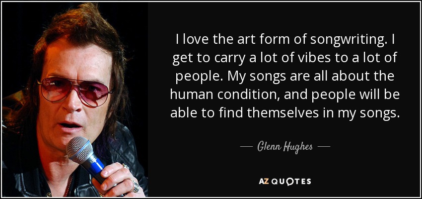 I love the art form of songwriting. I get to carry a lot of vibes to a lot of people. My songs are all about the human condition, and people will be able to find themselves in my songs. - Glenn Hughes