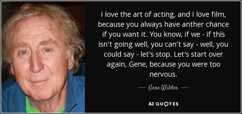 I love the art of acting, and I love film, because you always have anther chance if you want it. You know, if we - if this isn't going well, you can't say - well, you could say - let's stop. Let's start over again, Gene, because you were too nervous. - Gene Wilder