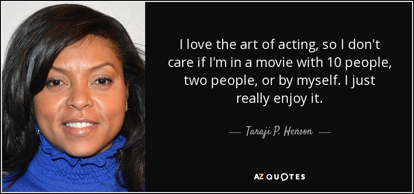 I love the art of acting, so I don't care if I'm in a movie with 10 people, two people, or by myself. I just really enjoy it. - Taraji P. Henson