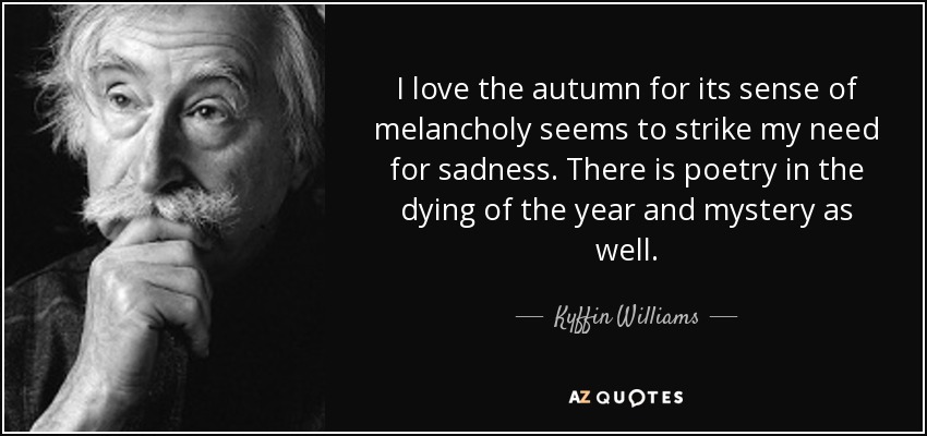 I love the autumn for its sense of melancholy seems to strike my need for sadness. There is poetry in the dying of the year and mystery as well. - Kyffin Williams