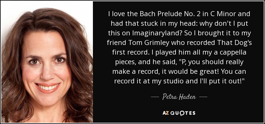 I love the Bach Prelude No. 2 in C Minor and had that stuck in my head: why don't I put this on Imaginaryland? So I brought it to my friend Tom Grimley who recorded That Dog's first record. I played him all my a cappella pieces, and he said, 