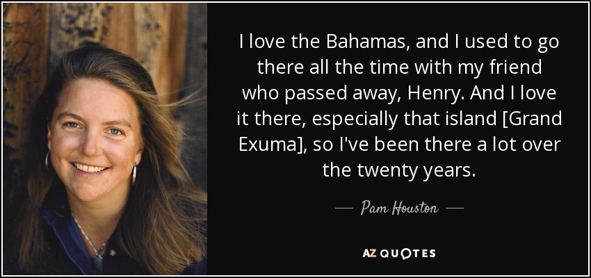 I love the Bahamas, and I used to go there all the time with my friend who passed away, Henry. And I love it there, especially that island [Grand Exuma], so I've been there a lot over the twenty years. - Pam Houston