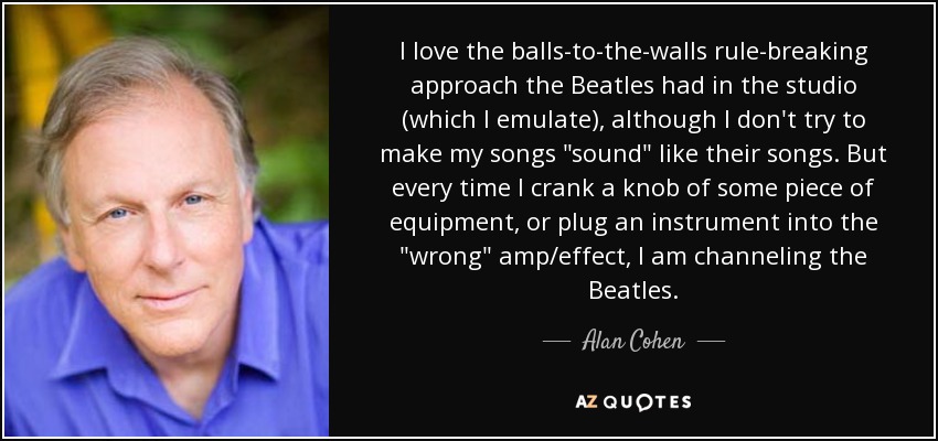 I love the balls-to-the-walls rule-breaking approach the Beatles had in the studio (which I emulate), although I don't try to make my songs 