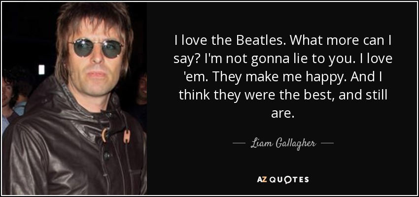 I love the Beatles. What more can I say? I'm not gonna lie to you. I love 'em. They make me happy. And I think they were the best, and still are. - Liam Gallagher