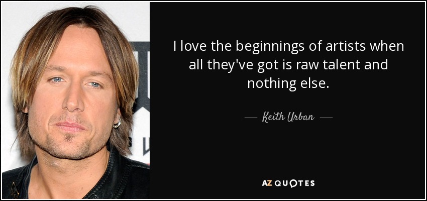 I love the beginnings of artists when all they've got is raw talent and nothing else. - Keith Urban