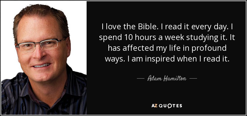 I love the Bible. I read it every day. I spend 10 hours a week studying it. It has affected my life in profound ways. I am inspired when I read it. - Adam Hamilton