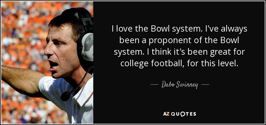 I love the Bowl system. I've always been a proponent of the Bowl system. I think it's been great for college football, for this level. - Dabo Swinney