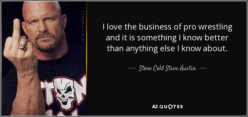 I love the business of pro wrestling and it is something I know better than anything else I know about. - Stone Cold Steve Austin
