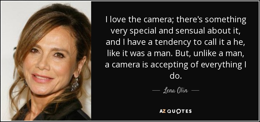 I love the camera; there's something very special and sensual about it, and I have a tendency to call it a he, like it was a man. But, unlike a man, a camera is accepting of everything I do. - Lena Olin